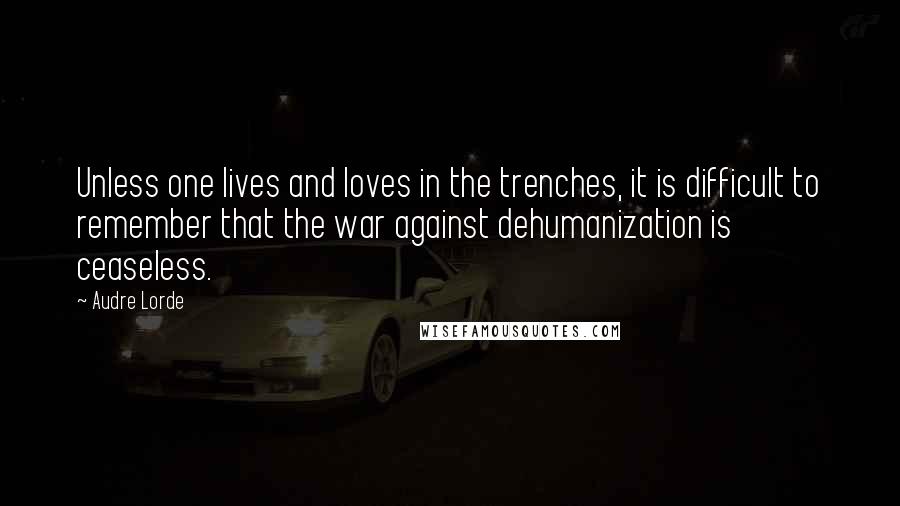 Audre Lorde quotes: Unless one lives and loves in the trenches, it is difficult to remember that the war against dehumanization is ceaseless.