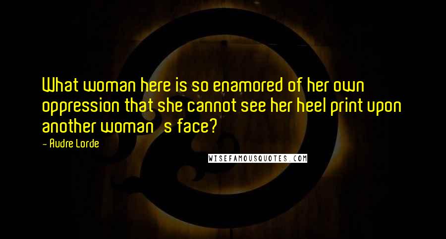 Audre Lorde quotes: What woman here is so enamored of her own oppression that she cannot see her heel print upon another woman's face?