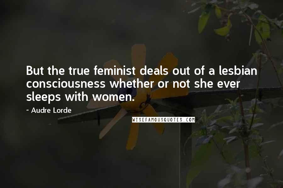 Audre Lorde quotes: But the true feminist deals out of a lesbian consciousness whether or not she ever sleeps with women. Audre Lorde quotes: But the true feminist deals out of a lesbian consciousness whether or not she ever sleeps with women.