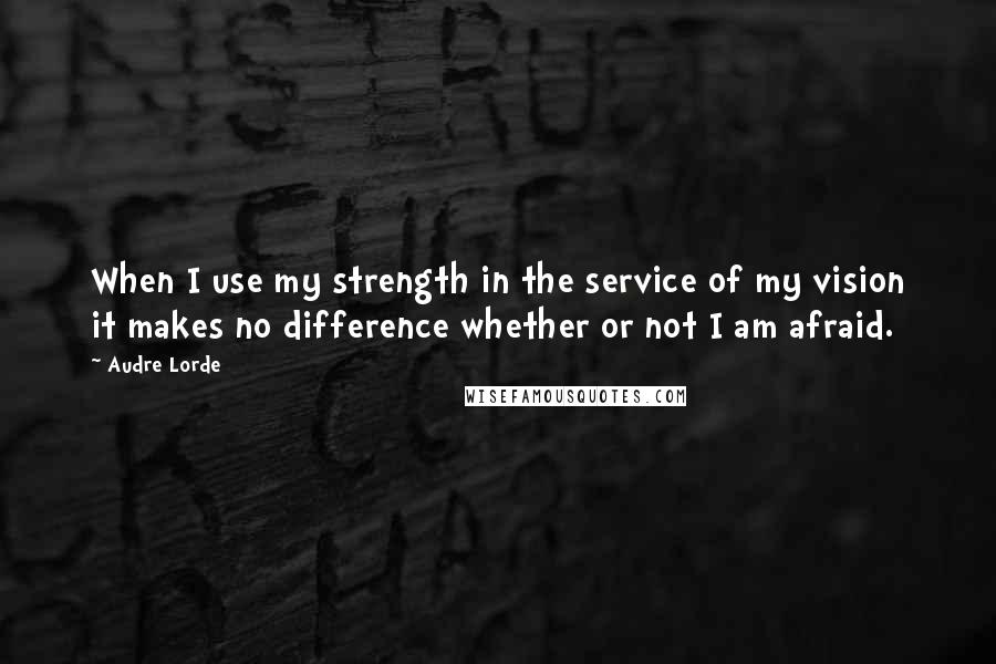 Audre Lorde quotes: When I use my strength in the service of my vision it makes no difference whether or not I am afraid.