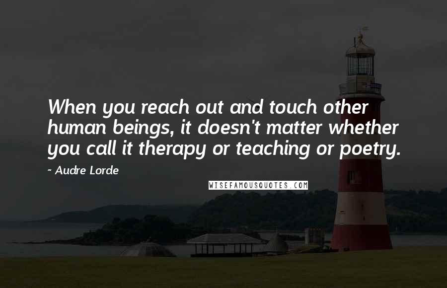 Audre Lorde quotes: When you reach out and touch other human beings, it doesn't matter whether you call it therapy or teaching or poetry. Audre Lorde quotes: When you reach out and touch other human beings, it doesn't matter whether you call it therapy or teaching or poetry.