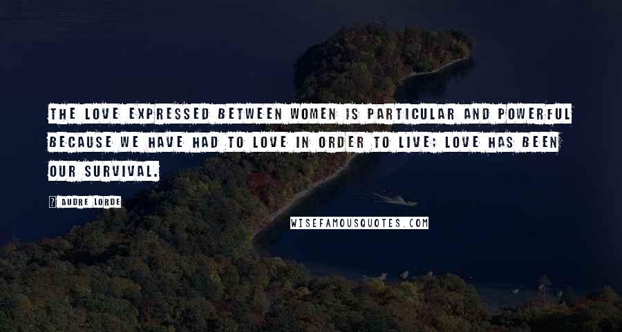Audre Lorde quotes: The love expressed between women is particular and powerful because we have had to love in order to live; love has been our survival.