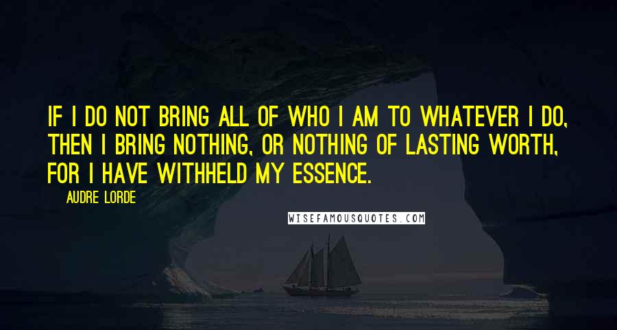 Audre Lorde quotes: If I do not bring all of who I am to whatever I do, then I bring nothing, or nothing of lasting worth, for I have withheld my essence.