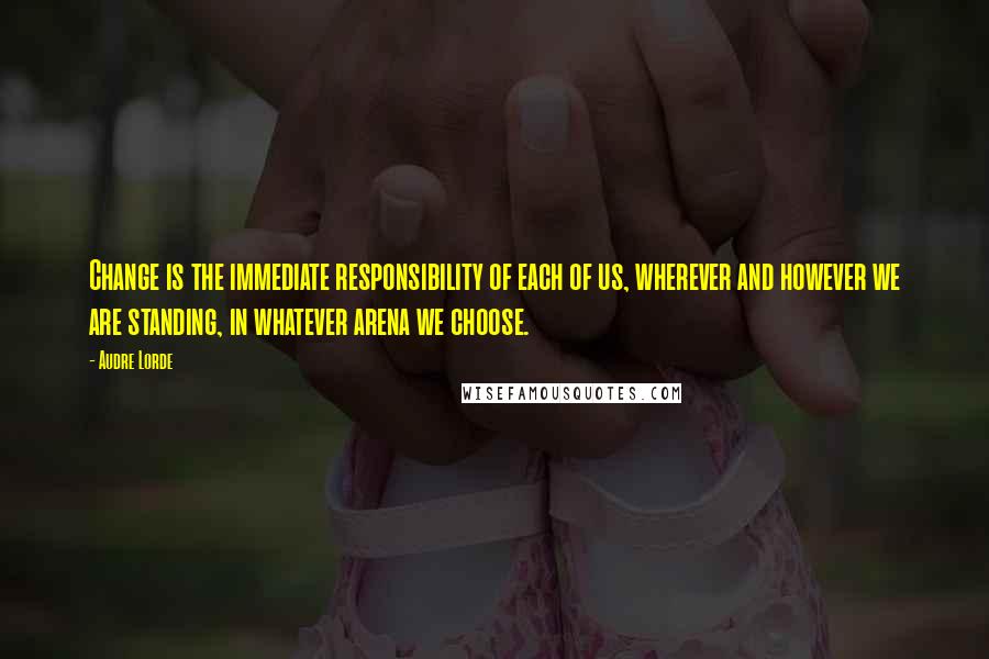 Audre Lorde quotes: Change is the immediate responsibility of each of us, wherever and however we are standing, in whatever arena we choose.