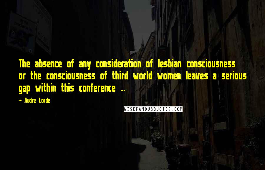Audre Lorde quotes: The absence of any consideration of lesbian consciousness or the consciousness of third world women leaves a serious gap within this conference ...