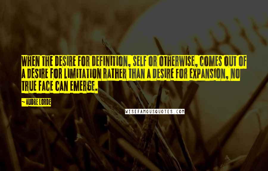 Audre Lorde quotes: When the desire for definition, self or otherwise, comes out of a desire for limitation rather than a desire for expansion, no true face can emerge. Audre Lorde quotes: When the desire for definition, self or otherwise, comes out of a desire for limitation rather than a desire for expansion, no true face can emerge.