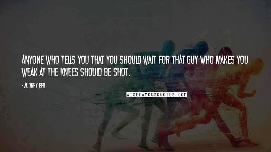 Audrey Bell quotes: Anyone who tells you that you should wait for that guy who makes you weak at the knees should be shot.