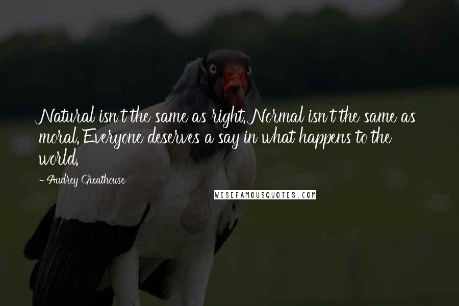 Audrey Greathouse quotes: Natural isn't the same as right. Normal isn't the same as moral. Everyone deserves a say in what happens to the world. Audrey Greathouse quotes: Natural isn't the same as right. Normal isn't the same as moral. Everyone deserves a say in what happens to the world.