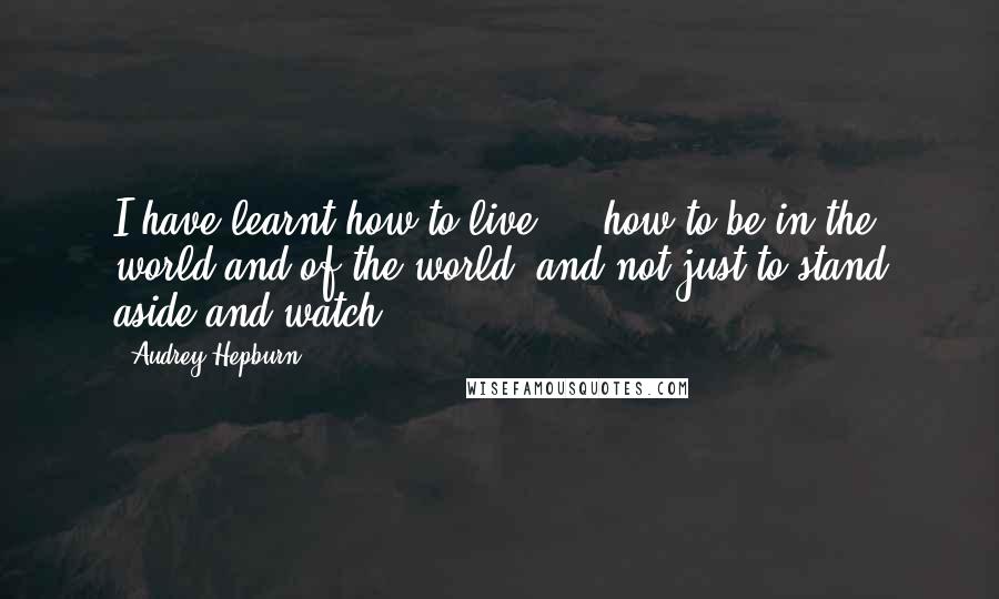 Audrey Hepburn quotes: I have learnt how to live ... how to be in the world and of the world, and not just to stand aside and watch.