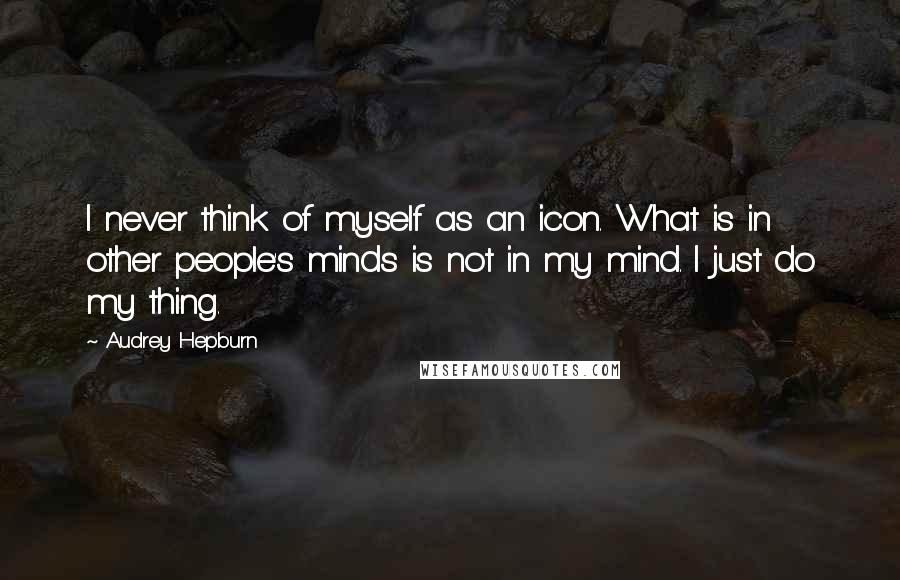 Audrey Hepburn quotes: I never think of myself as an icon. What is in other people's minds is not in my mind. I just do my thing.