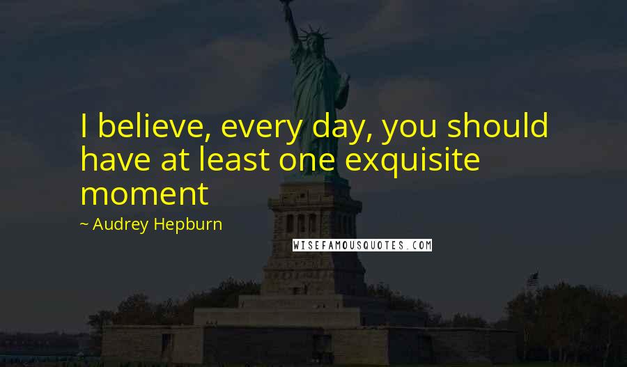 Audrey Hepburn quotes: I believe, every day, you should have at least one exquisite moment