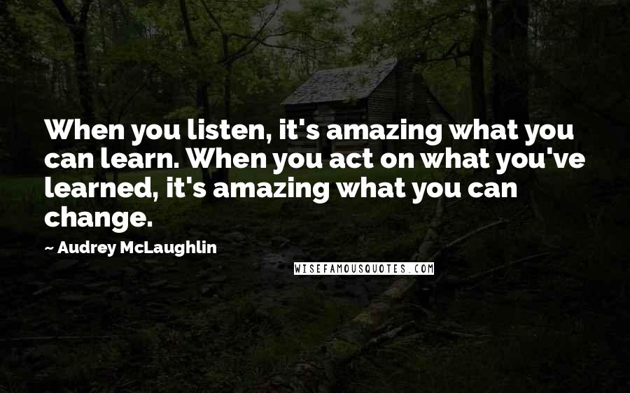 Audrey McLaughlin quotes: When you listen, it's amazing what you can learn. When you act on what you've learned, it's amazing what you can change.