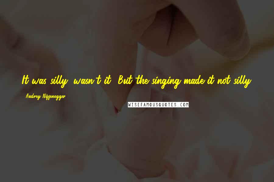 Audrey Niffenegger quotes: It was silly, wasn't it? But the singing made it not silly.