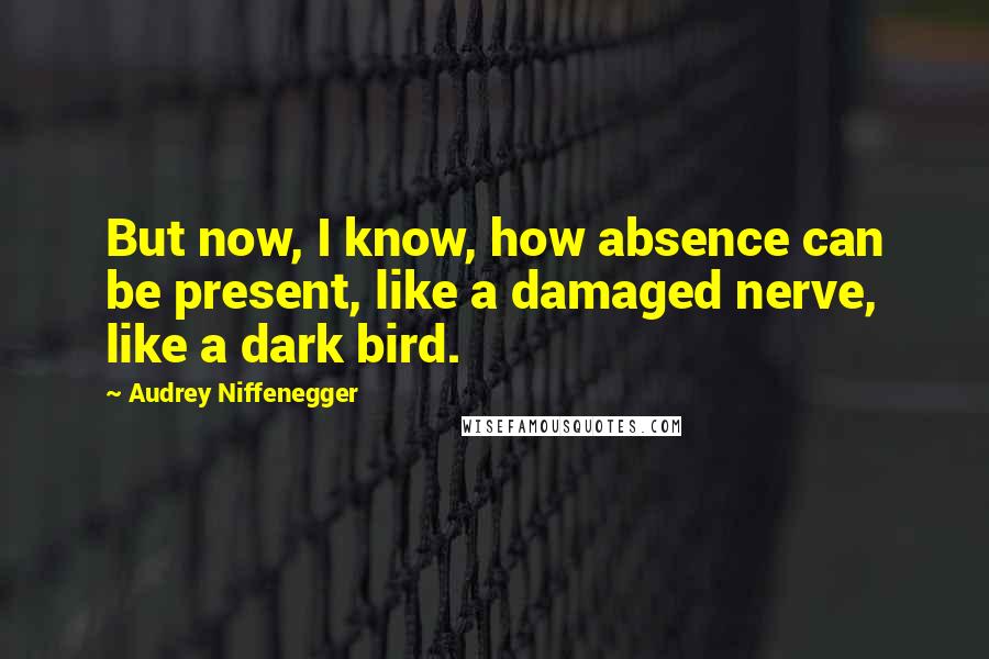 Audrey Niffenegger quotes: But now, I know, how absence can be present, like a damaged nerve, like a dark bird.