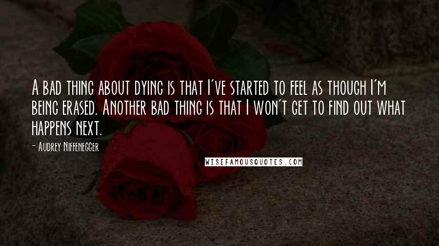 Audrey Niffenegger quotes: A bad thing about dying is that I've started to feel as though I'm being erased. Another bad thing is that I won't get to find out what happens next.