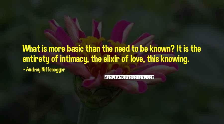 Audrey Niffenegger quotes: What is more basic than the need to be known? It is the entirety of intimacy, the elixir of love, this knowing.