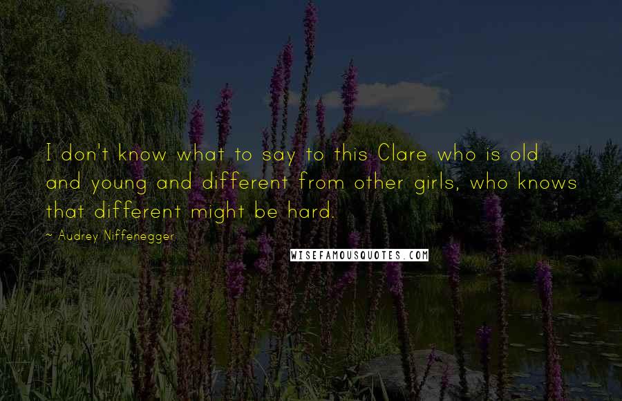 Audrey Niffenegger quotes: I don't know what to say to this Clare who is old and young and different from other girls, who knows that different might be hard.