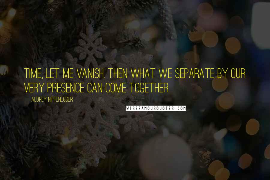 Audrey Niffenegger quotes: Time, let me vanish. Then what we separate by our very presence can come together.