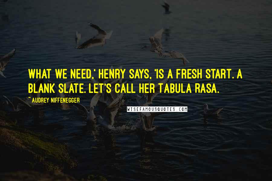 Audrey Niffenegger quotes: What we need,' Henry says, 'is a fresh start. A blank slate. Let's call her Tabula Rasa.