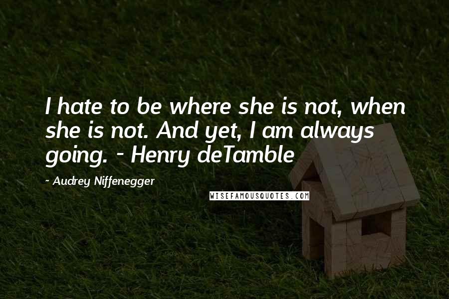 Audrey Niffenegger quotes: I hate to be where she is not, when she is not. And yet, I am always going. - Henry deTamble