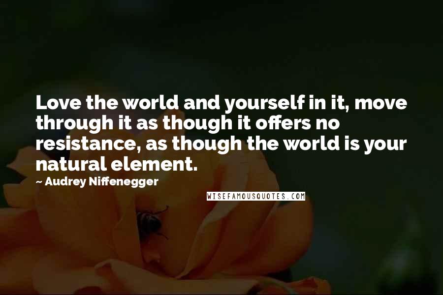 Audrey Niffenegger quotes: Love the world and yourself in it, move through it as though it offers no resistance, as though the world is your natural element.