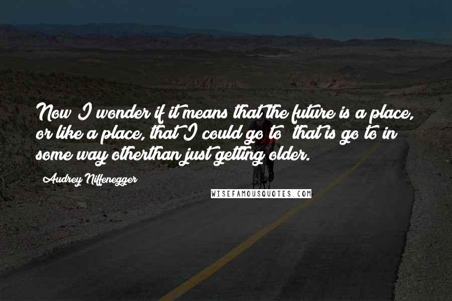Audrey Niffenegger quotes: Now I wonder if it means that the future is a place, or like a place, that I could go to; that is go to in some way otherthan just