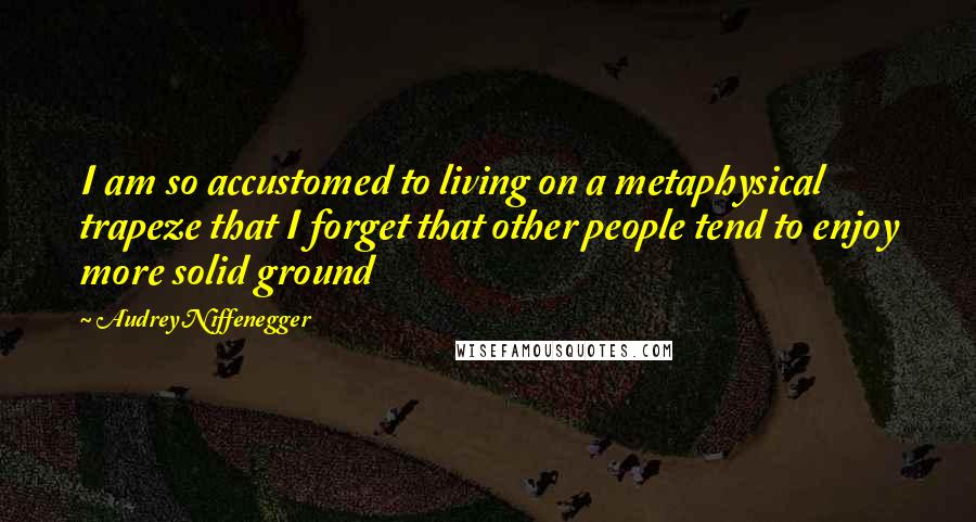 Audrey Niffenegger quotes: I am so accustomed to living on a metaphysical trapeze that I forget that other people tend to enjoy more solid ground