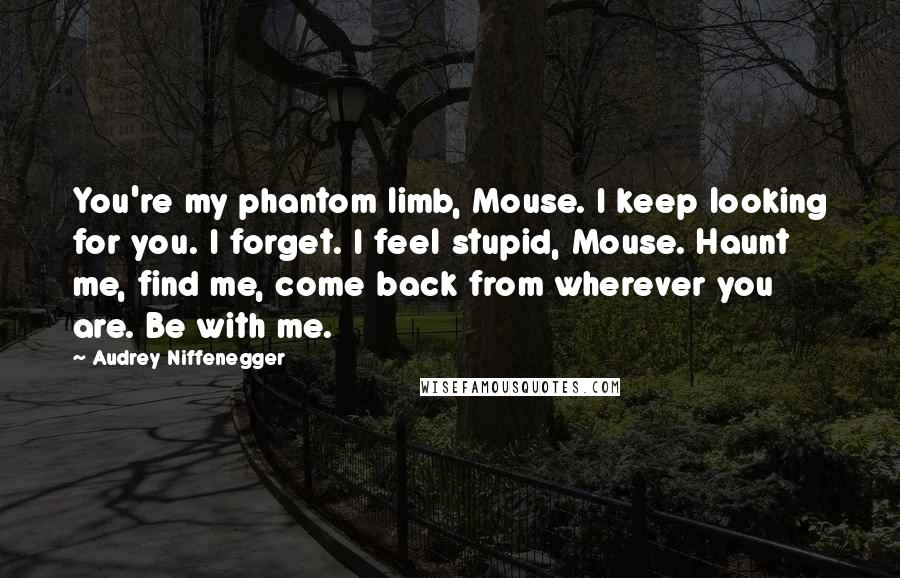 Audrey Niffenegger quotes: You're my phantom limb, Mouse. I keep looking for you. I forget. I feel stupid, Mouse. Haunt me, find me, come back from wherever you are. Be with me.