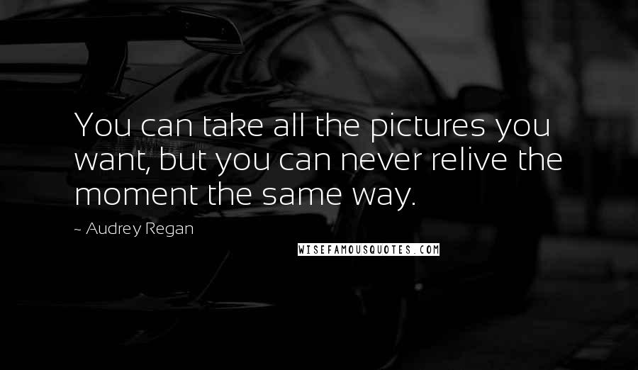 Audrey Regan quotes: You can take all the pictures you want, but you can never relive the moment the same way.