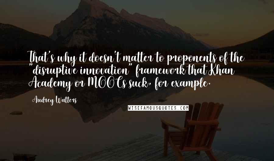 Audrey Watters quotes: That's why it doesn't matter to proponents of the "disruptive innovation" framework that Khan Academy or MOOCs suck, for example.