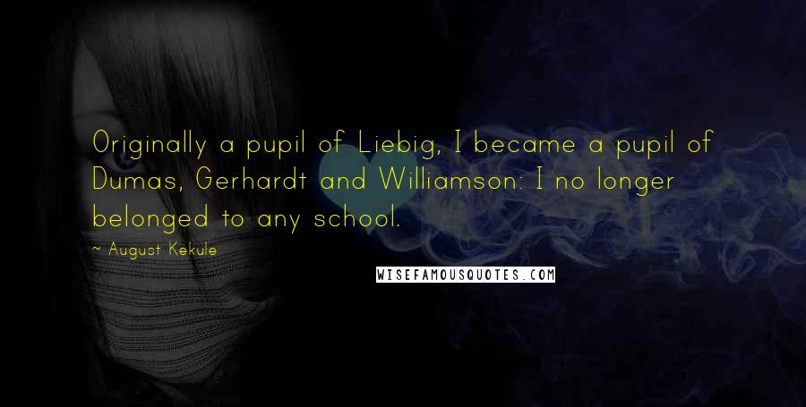 August Kekule quotes: Originally a pupil of Liebig, I became a pupil of Dumas, Gerhardt and Williamson: I no longer belonged to any school.