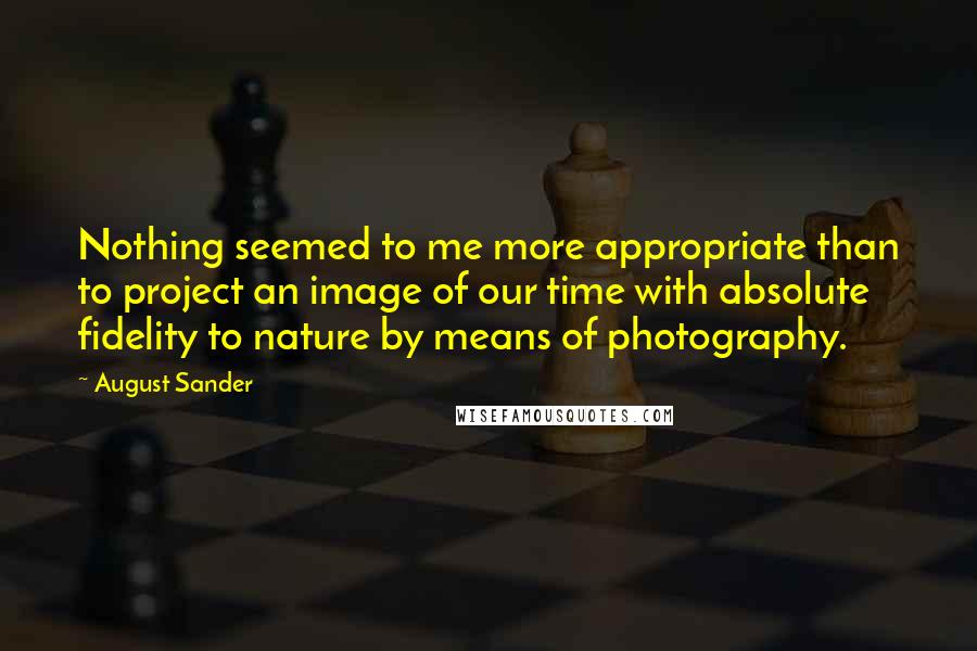 August Sander quotes: Nothing seemed to me more appropriate than to project an image of our time with absolute fidelity to nature by means of photography. August Sander quotes: Nothing seemed to me more appropriate than to project an image of our time with absolute fidelity to nature by means of photography.