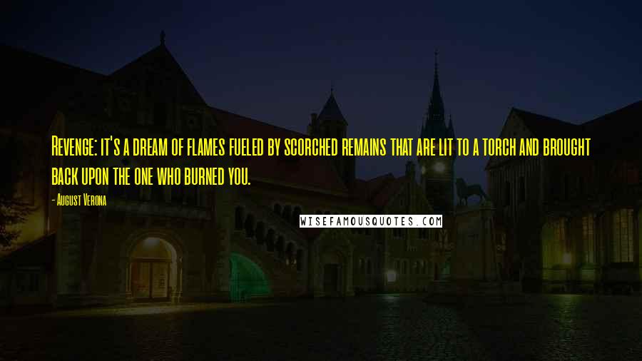 August Verona quotes: Revenge: it's a dream of flames fueled by scorched remains that are lit to a torch and brought back upon the one who burned you. August Verona quotes: Revenge: it's a dream of flames fueled by scorched remains that are lit to a torch and brought back upon the one who burned you.