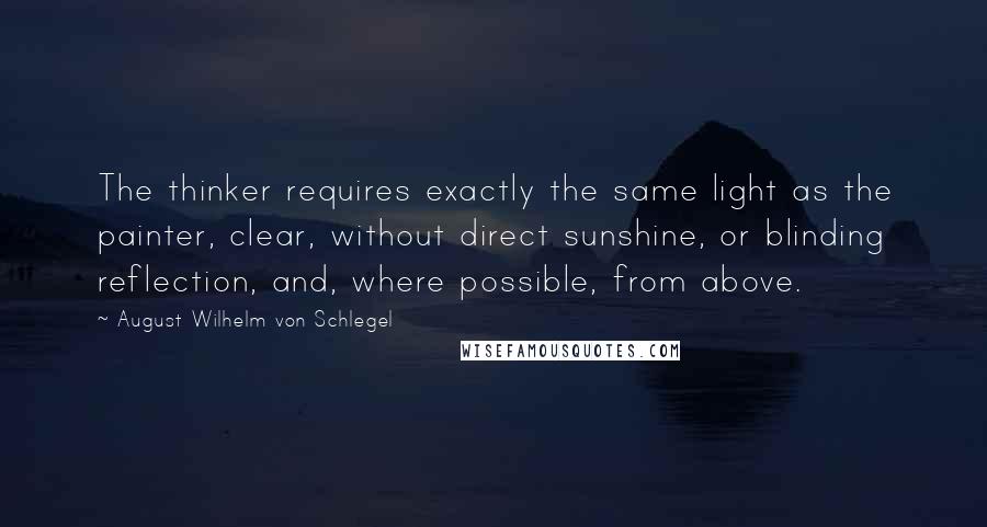 August Wilhelm Von Schlegel quotes: The thinker requires exactly the same light as the painter, clear, without direct sunshine, or blinding reflection, and, where possible, from above.