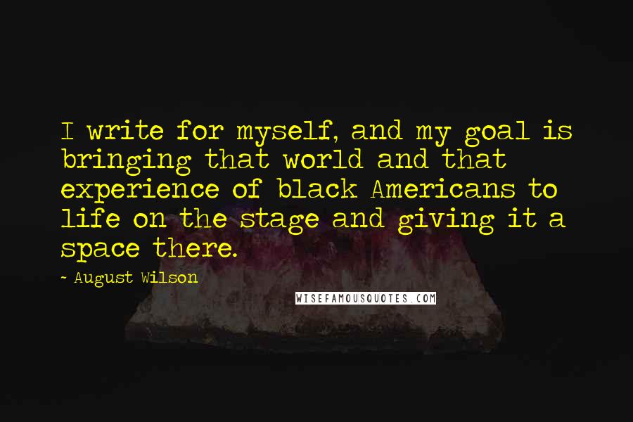 August Wilson quotes: I write for myself, and my goal is bringing that world and that experience of black Americans to life on the stage and giving it a space there. August Wilson quotes: I write for myself, and my goal is bringing that world and that experience of black Americans to life on the stage and giving it a space there.