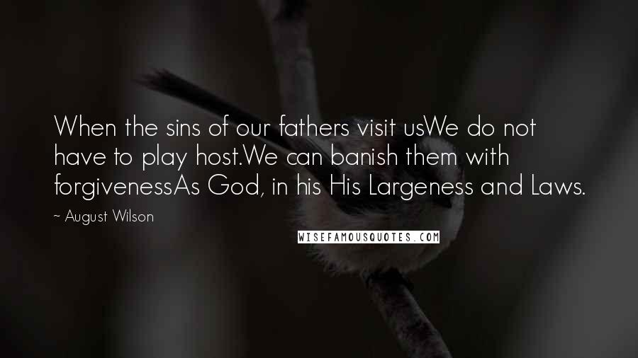 August Wilson quotes: When the sins of our fathers visit usWe do not have to play host.We can banish them with forgivenessAs God, in his His Largeness and Laws. August Wilson quotes: When the sins of our fathers visit usWe do not have to play host.We can banish them with forgivenessAs God, in his His Largeness and Laws.