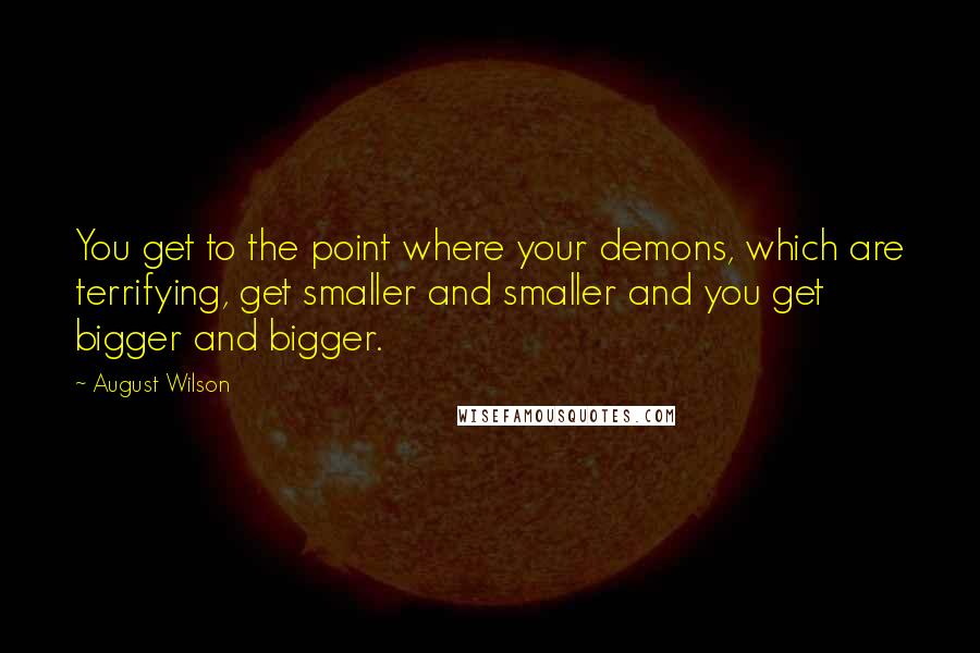 August Wilson quotes: You get to the point where your demons, which are terrifying, get smaller and smaller and you get bigger and bigger. August Wilson quotes: You get to the point where your demons, which are terrifying, get smaller and smaller and you get bigger and bigger.