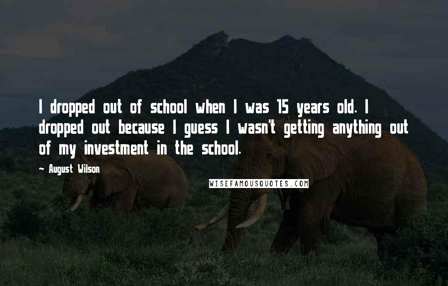 August Wilson quotes: I dropped out of school when I was 15 years old. I dropped out because I guess I wasn't getting anything out of my investment in the school.