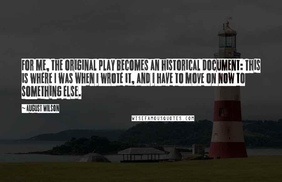 August Wilson quotes: For me, the original play becomes an historical document: This is where I was when I wrote it, and I have to move on now to something else. August Wilson quotes: For me, the original play becomes an historical document: This is where I was when I wrote it, and I have to move on now to something else.