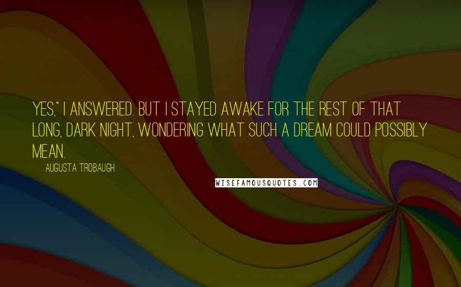 Augusta Trobaugh quotes: Yes," I answered. But I stayed awake for the rest of that long, dark night, wondering what such a dream could possibly mean.