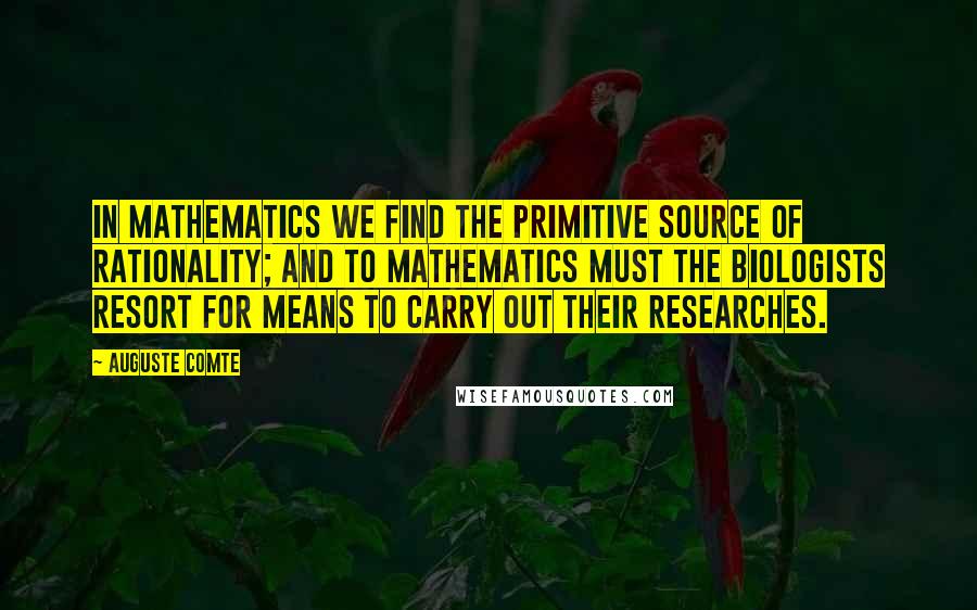Auguste Comte quotes: In mathematics we find the primitive source of rationality; and to mathematics must the biologists resort for means to carry out their researches.