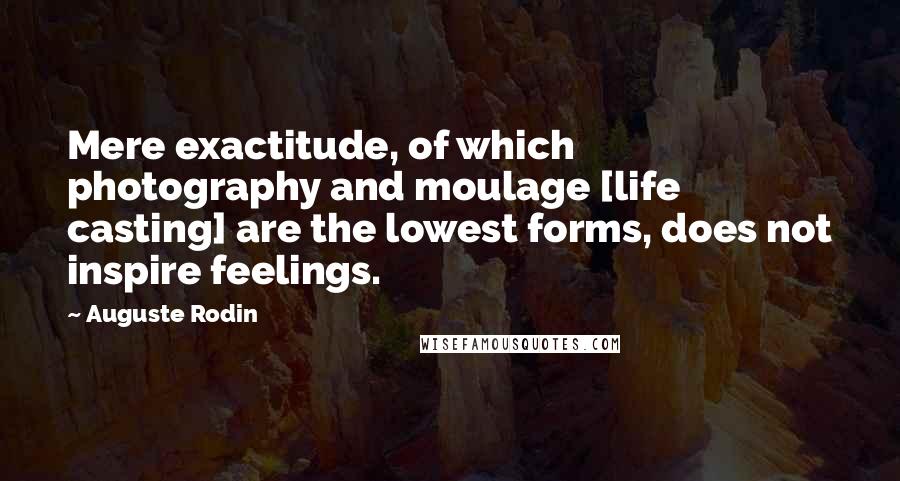 Auguste Rodin quotes: Mere exactitude, of which photography and moulage [life casting] are the lowest forms, does not inspire feelings.