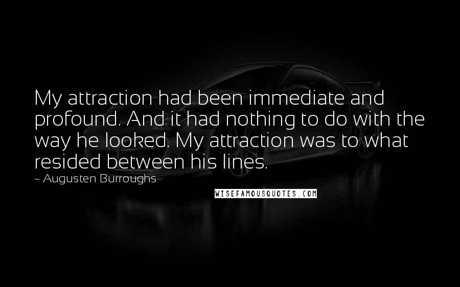 Augusten Burroughs quotes: My attraction had been immediate and profound. And it had nothing to do with the way he looked. My attraction was to what resided between his lines.