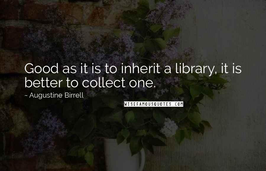 Augustine Birrell quotes: Good as it is to inherit a library, it is better to collect one.
