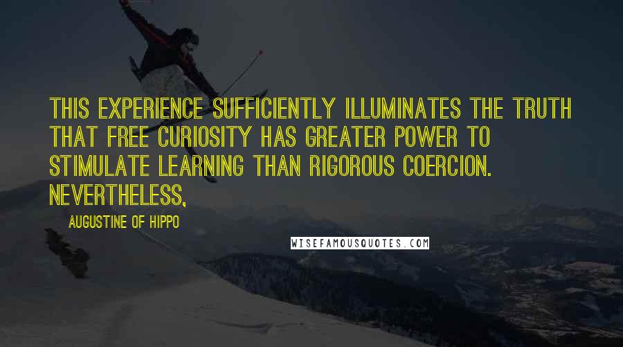 Augustine Of Hippo quotes: This experience sufficiently illuminates the truth that free curiosity has greater power to stimulate learning than rigorous coercion. Nevertheless, Augustine Of Hippo quotes: This experience sufficiently illuminates the truth that free curiosity has greater power to stimulate learning than rigorous coercion. Nevertheless,