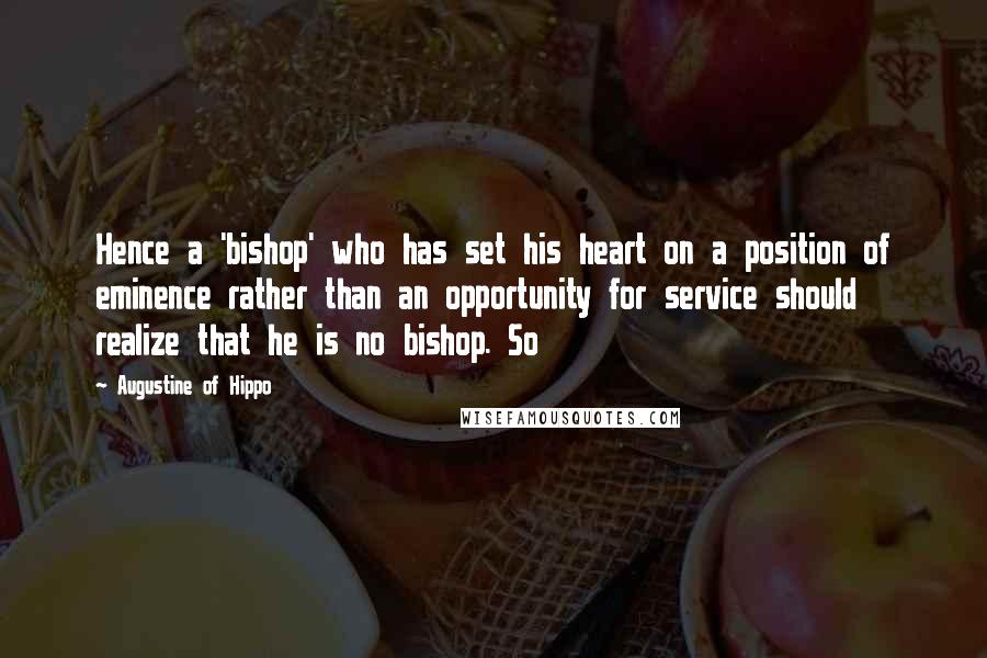 Augustine Of Hippo quotes: Hence a 'bishop' who has set his heart on a position of eminence rather than an opportunity for service should realize that he is no bishop. So