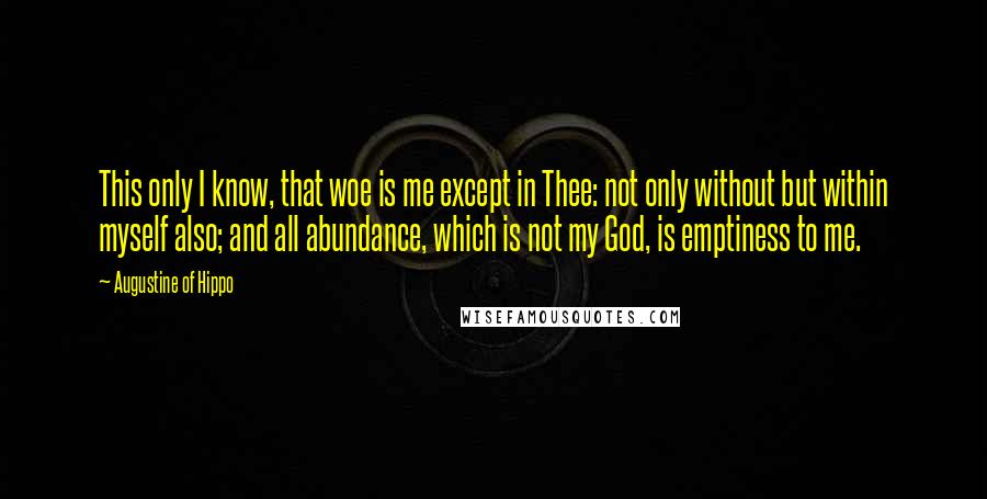 Augustine Of Hippo quotes: This only I know, that woe is me except in Thee: not only without but within myself also; and all abundance, which is not my God, is emptiness to me.