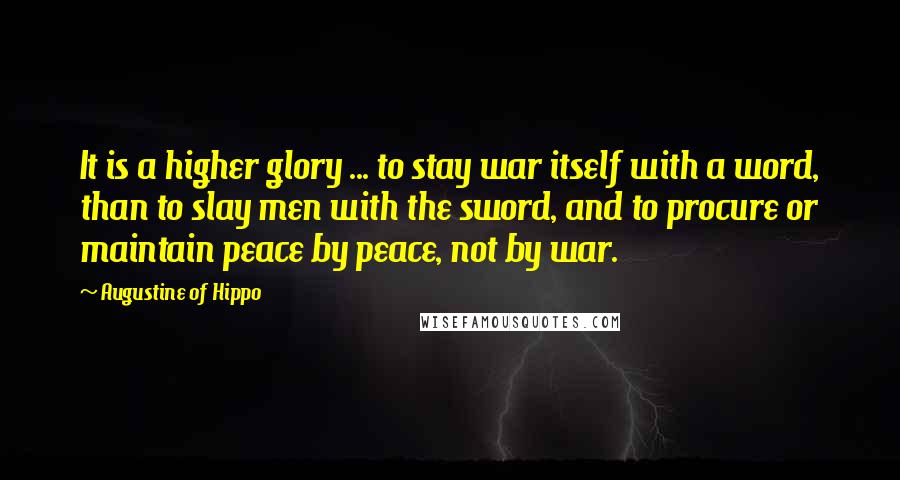 Augustine Of Hippo quotes: It is a higher glory ... to stay war itself with a word, than to slay men with the sword, and to procure or maintain peace by peace, not by