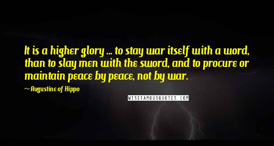 Augustine Of Hippo quotes: It is a higher glory ... to stay war itself with a word, than to slay men with the sword, and to procure or maintain peace by peace, not by Augustine Of Hippo quotes: It is a higher glory ... to stay war itself with a word, than to slay men with the sword, and to procure or maintain peace by peace, not by