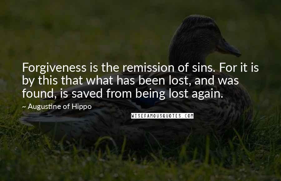 Augustine Of Hippo quotes: Forgiveness is the remission of sins. For it is by this that what has been lost, and was found, is saved from being lost again.